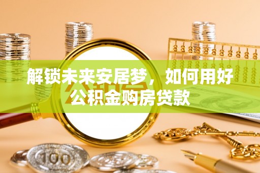 广德解锁未来安居梦，如何用好公积金购房贷款