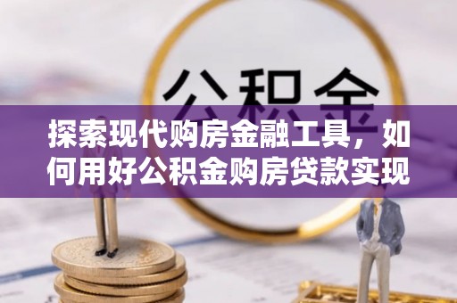 广德探索现代购房金融工具，如何用好公积金购房贷款实现置业梦想
