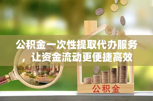广德公积金一次性提取代办服务，让资金流动更便捷高效
