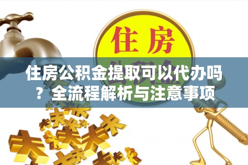 广德住房公积金提取可以代办吗？全流程解析与注意事项