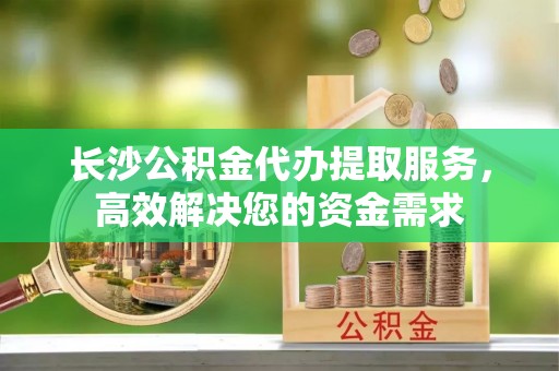 广德长沙公积金代办提取服务，高效解决您的资金需求