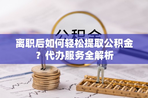广德离职后如何轻松提取公积金？代办服务全解析