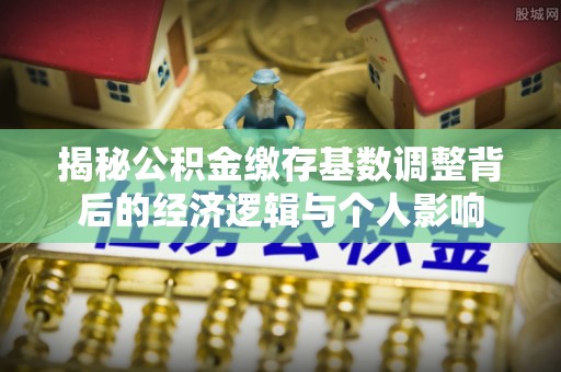 广德揭秘公积金缴存基数调整背后的经济逻辑与个人影响