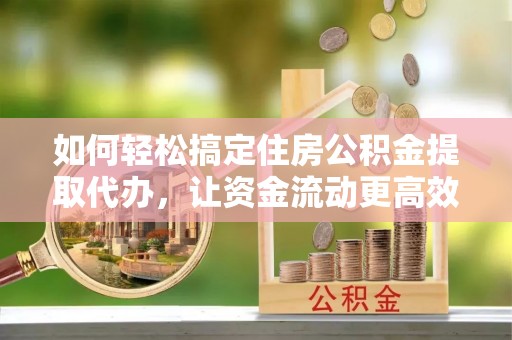 广德如何轻松搞定住房公积金提取代办，让资金流动更高效