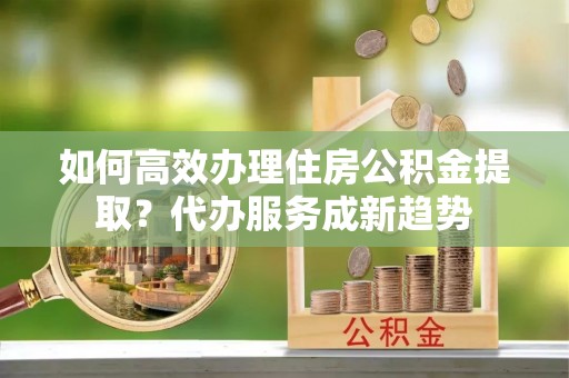 广德如何高效办理住房公积金提取？代办服务成新趋势