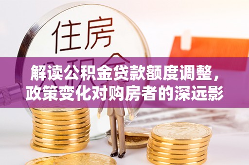 广德解读公积金贷款额度调整，政策变化对购房者的深远影响