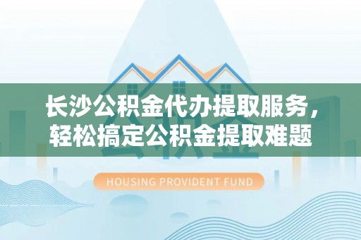 广德长沙公积金代办提取服务，轻松搞定公积金提取难题
