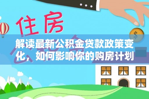 广德解读最新公积金贷款政策变化，如何影响你的购房计划？