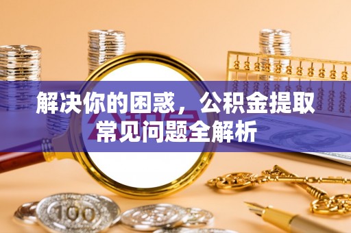 广德解决你的困惑，公积金提取常见问题全解析
