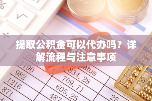 广德提取公积金可以代办吗？详解流程与注意事项