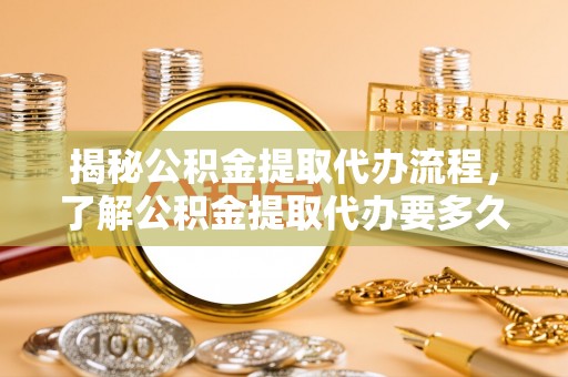 广德揭秘公积金提取代办流程，了解公积金提取代办要多久的关键因素