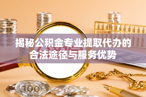 广德揭秘公积金专业提取代办的合法途径与服务优势