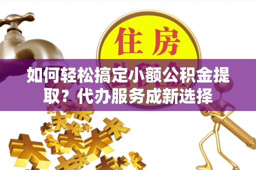广德如何轻松搞定小额公积金提取？代办服务成新选择