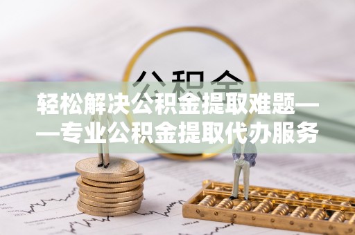 广德轻松解决公积金提取难题——专业公积金提取代办服务详解