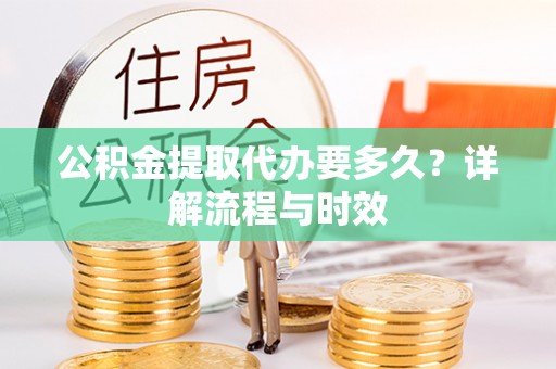 广德公积金提取代办要多久？详解流程与时效