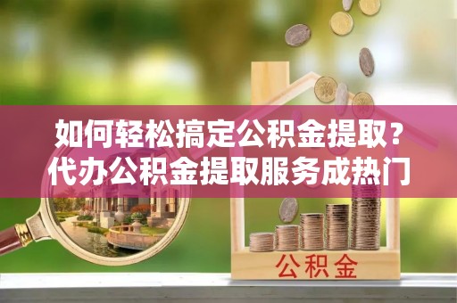 广德如何轻松搞定公积金提取？代办公积金提取服务成热门选择