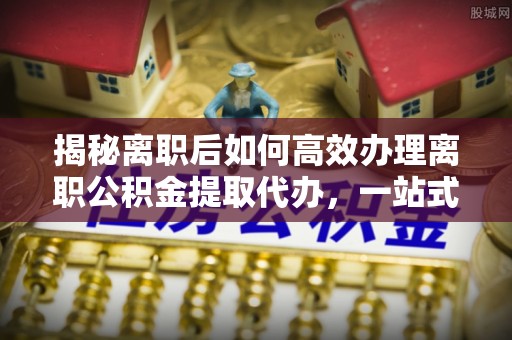 广德揭秘离职后如何高效办理离职公积金提取代办，一站式服务全解析