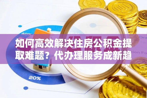 广德如何高效解决住房公积金提取难题？代办理服务成新趋势