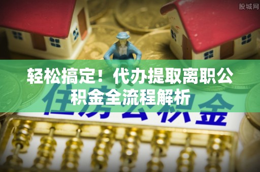 广德轻松搞定！代办提取离职公积金全流程解析