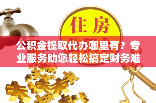 广德公积金提取代办哪里有？专业服务助您轻松搞定财务难题