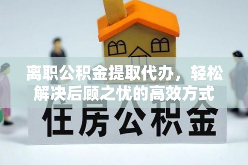 广德离职公积金提取代办，轻松解决后顾之忧的高效方式