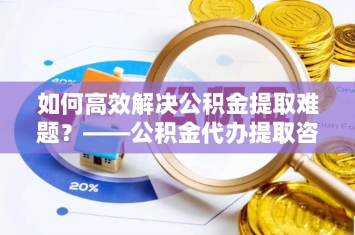 广德如何高效解决公积金提取难题？——公积金代办提取咨询服务全解析