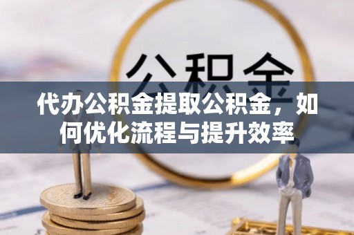 广德代办公积金提取公积金，如何优化流程与提升效率