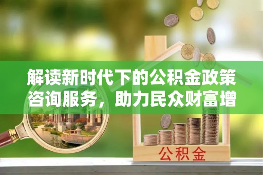广德解读新时代下的公积金政策咨询服务，助力民众财富增值与安居梦想