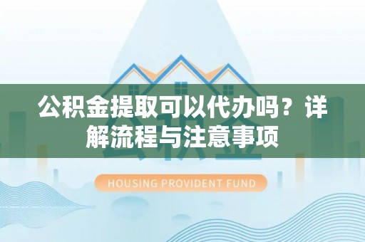 广德公积金提取可以代办吗？详解流程与注意事项