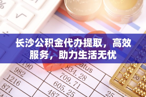 广德长沙公积金代办提取，高效服务，助力生活无忧
