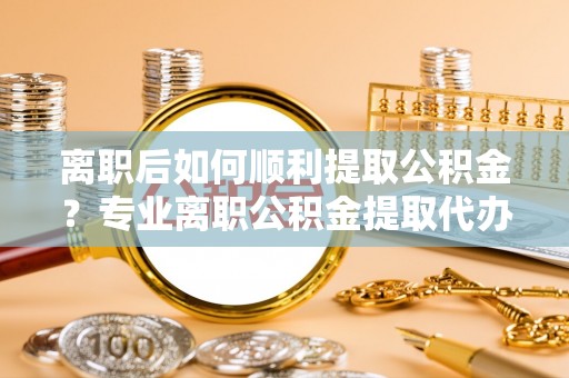 广德离职后如何顺利提取公积金？专业离职公积金提取代办服务指南