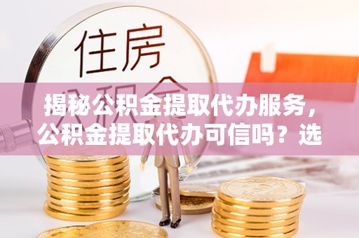 广德揭秘公积金提取代办服务，公积金提取代办可信吗？选择前你需要知道的真相