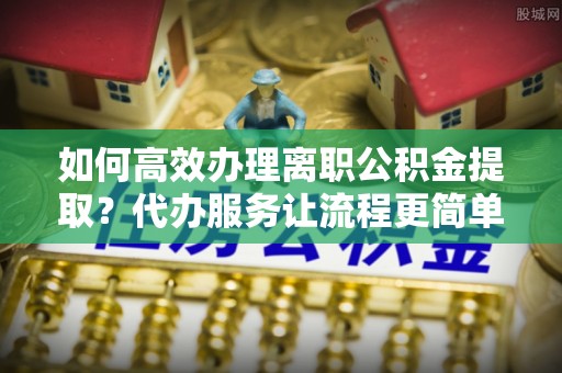 广德如何高效办理离职公积金提取？代办服务让流程更简单