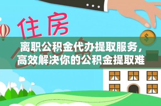 广德离职公积金代办提取服务，高效解决你的公积金提取难题