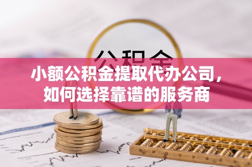 广德小额公积金提取代办公司，如何选择靠谱的服务商