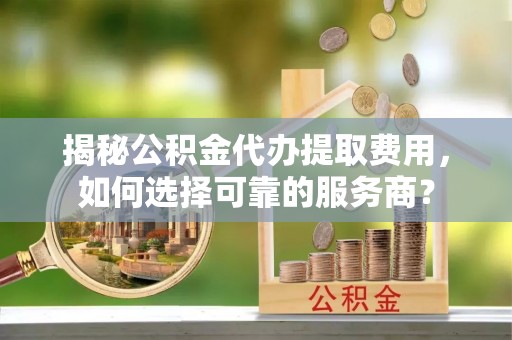 广德揭秘公积金代办提取费用，如何选择可靠的服务商？