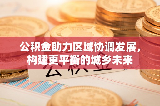 广德公积金助力区域协调发展，构建更平衡的城乡未来