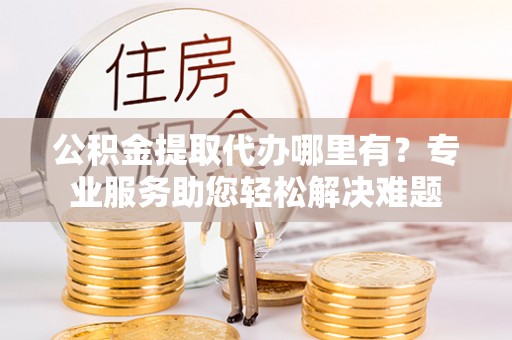 广德公积金提取代办哪里有？专业服务助您轻松解决难题
