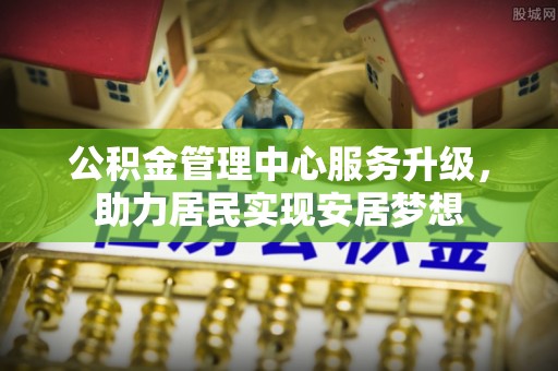 广德公积金管理中心服务升级，助力居民实现安居梦想