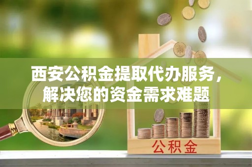 广德西安公积金提取代办服务，解决您的资金需求难题