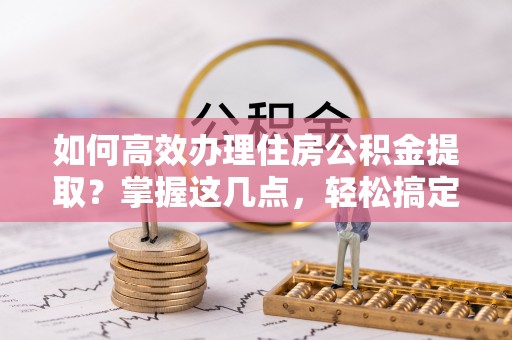 广德如何高效办理住房公积金提取？掌握这几点，轻松搞定！