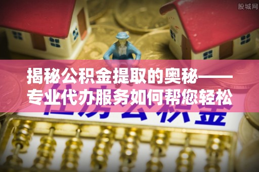 广德揭秘公积金提取的奥秘——专业代办服务如何帮您轻松搞定