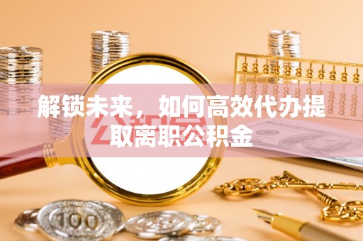 广德解锁未来，如何高效代办提取离职公积金