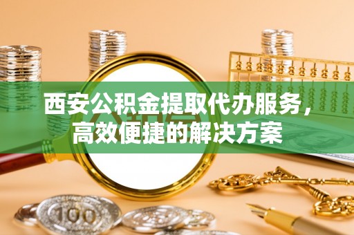广德西安公积金提取代办服务，高效便捷的解决方案