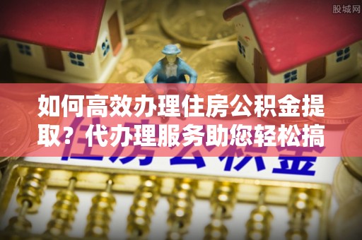 广德如何高效办理住房公积金提取？代办理服务助您轻松搞定