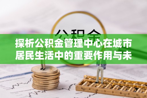 广德探析公积金管理中心在城市居民生活中的重要作用与未来发展趋势