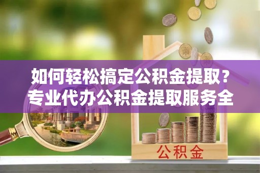 广德如何轻松搞定公积金提取？专业代办公积金提取服务全解析