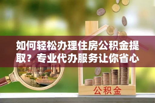 广德如何轻松办理住房公积金提取？专业代办服务让你省心无忧