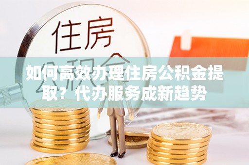广德如何高效办理住房公积金提取？代办服务成新趋势