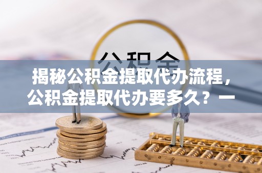广德揭秘公积金提取代办流程，公积金提取代办要多久？一文读懂